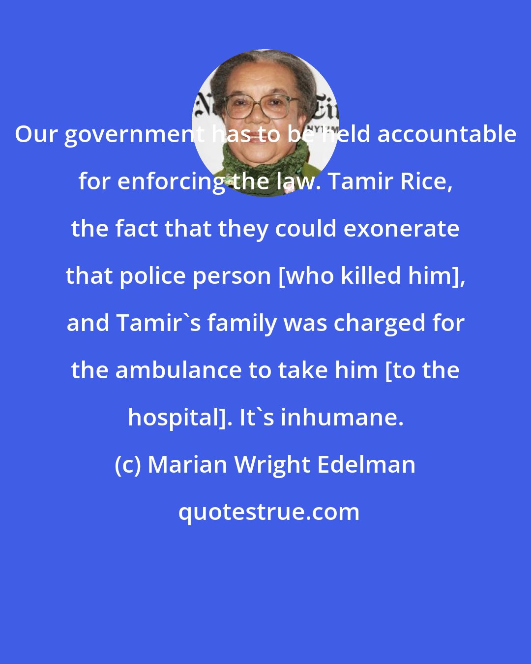 Marian Wright Edelman: Our government has to be held accountable for enforcing the law. Tamir Rice, the fact that they could exonerate that police person [who killed him], and Tamir's family was charged for the ambulance to take him [to the hospital]. It's inhumane.