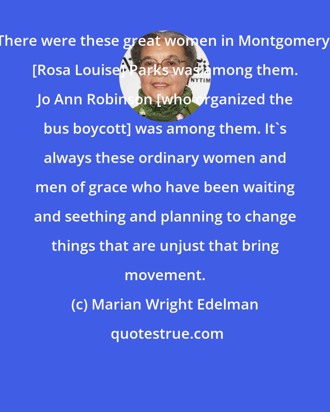 Marian Wright Edelman: There were these great women in Montgomery, [Rosa Louise] Parks was among them. Jo Ann Robinson [who organized the bus boycott] was among them. It's always these ordinary women and men of grace who have been waiting and seething and planning to change things that are unjust that bring movement.