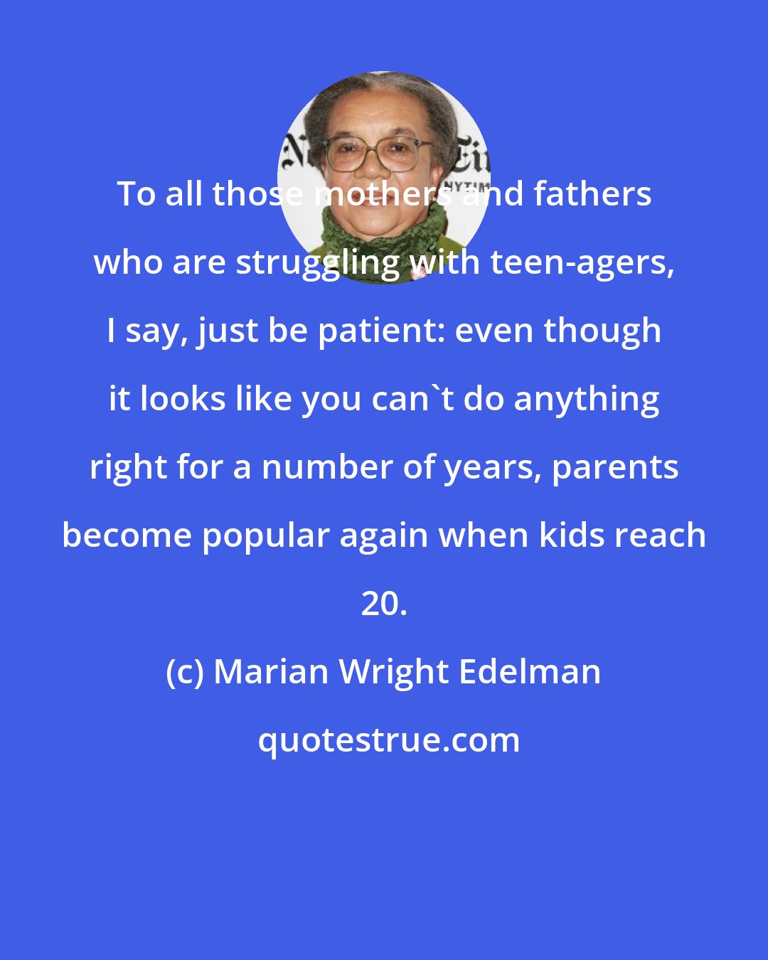 Marian Wright Edelman: To all those mothers and fathers who are struggling with teen-agers, I say, just be patient: even though it looks like you can't do anything right for a number of years, parents become popular again when kids reach 20.