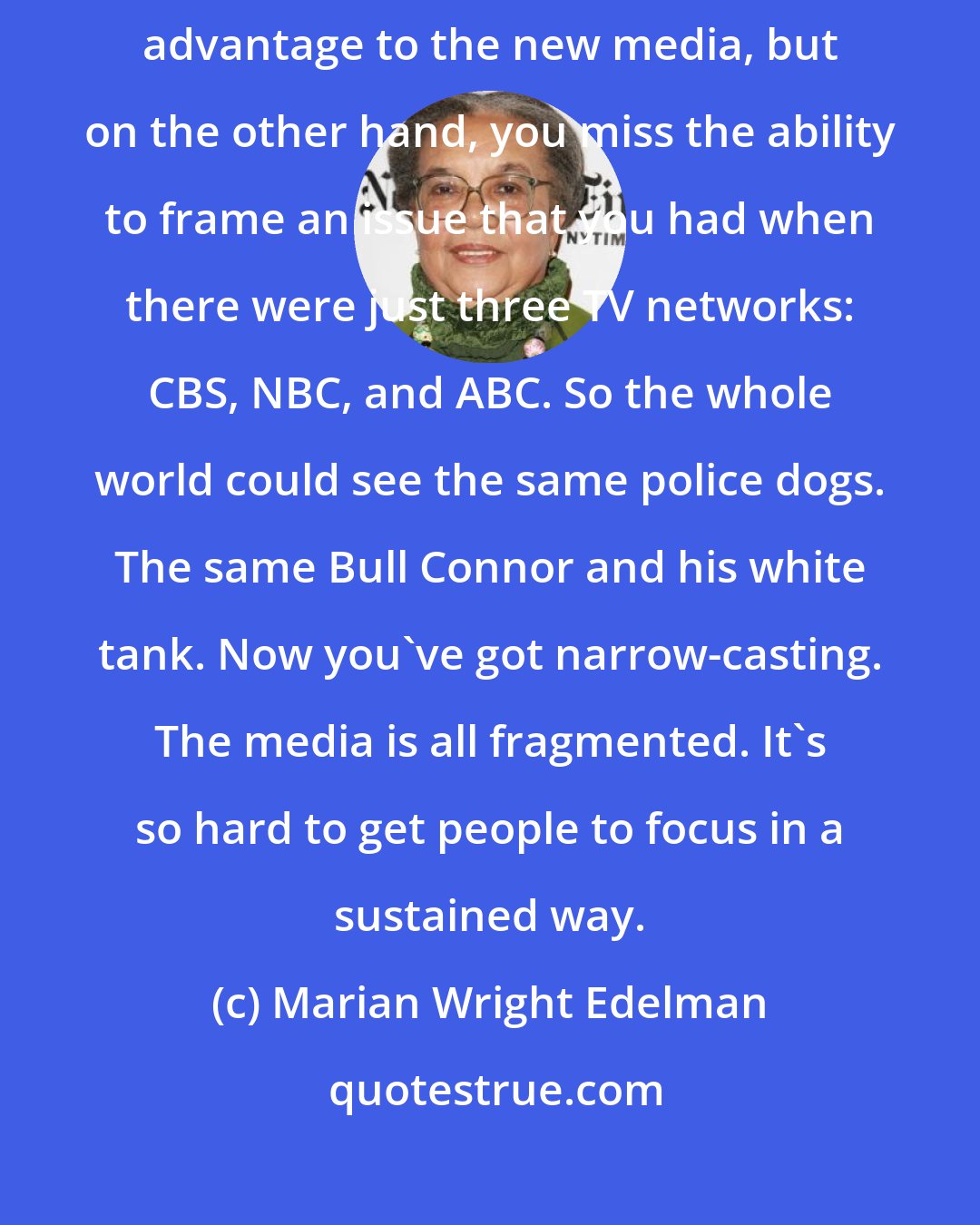 Marian Wright Edelman: When I started out as an activist, the issues were much clearer. There's advantage to the new media, but on the other hand, you miss the ability to frame an issue that you had when there were just three TV networks: CBS, NBC, and ABC. So the whole world could see the same police dogs. The same Bull Connor and his white tank. Now you've got narrow-casting. The media is all fragmented. It's so hard to get people to focus in a sustained way.