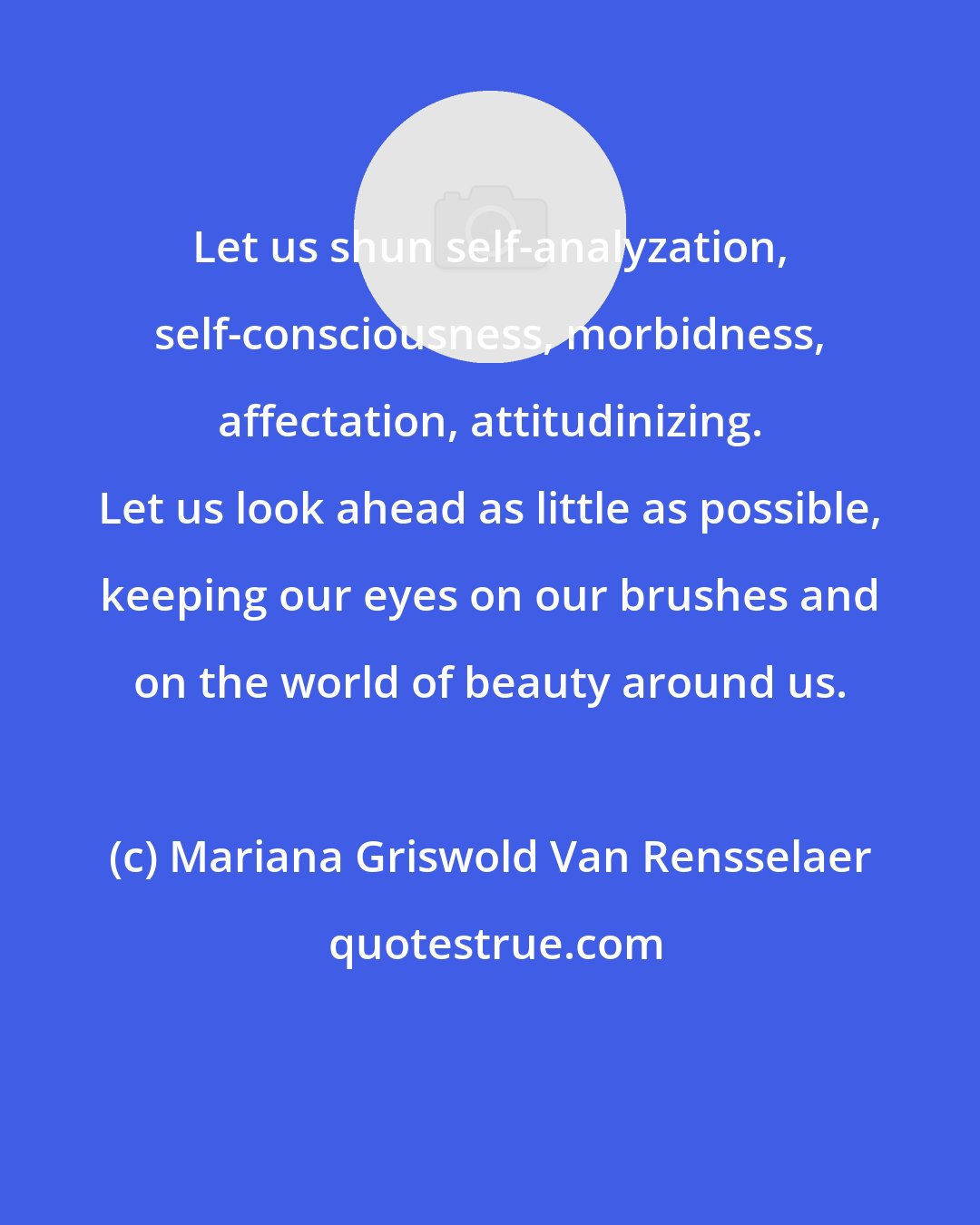 Mariana Griswold Van Rensselaer: Let us shun self-analyzation, self-consciousness, morbidness, affectation, attitudinizing. Let us look ahead as little as possible, keeping our eyes on our brushes and on the world of beauty around us.