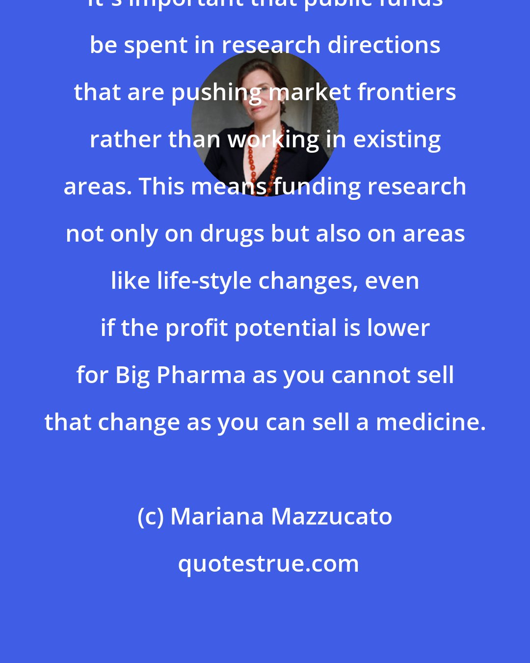 Mariana Mazzucato: It's important that public funds be spent in research directions that are pushing market frontiers rather than working in existing areas. This means funding research not only on drugs but also on areas like life-style changes, even if the profit potential is lower for Big Pharma as you cannot sell that change as you can sell a medicine.