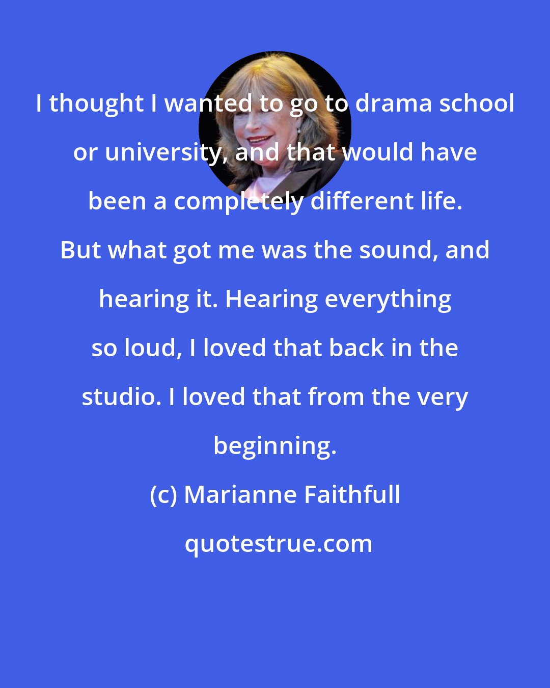 Marianne Faithfull: I thought I wanted to go to drama school or university, and that would have been a completely different life. But what got me was the sound, and hearing it. Hearing everything so loud, I loved that back in the studio. I loved that from the very beginning.