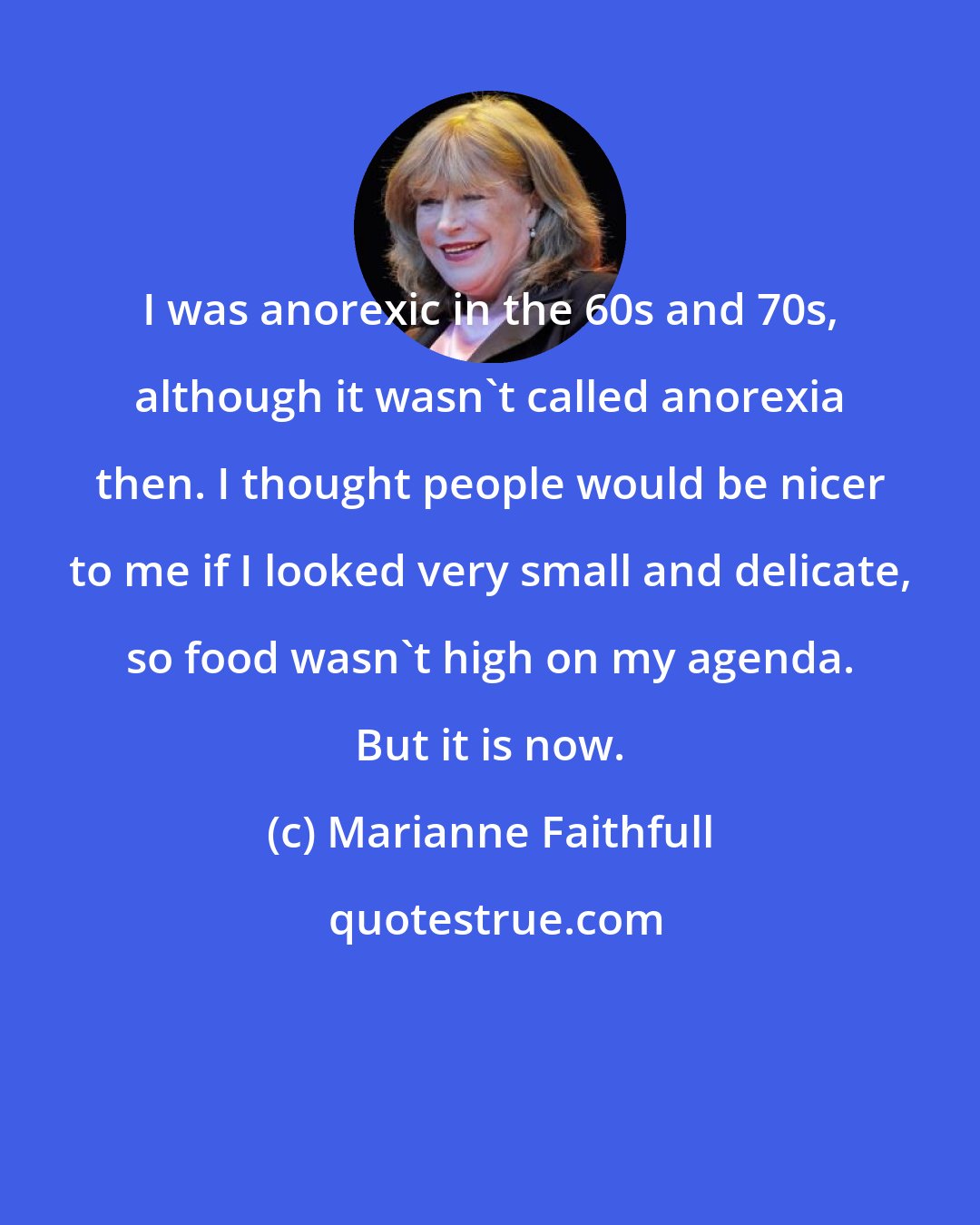 Marianne Faithfull: I was anorexic in the 60s and 70s, although it wasn't called anorexia then. I thought people would be nicer to me if I looked very small and delicate, so food wasn't high on my agenda. But it is now.