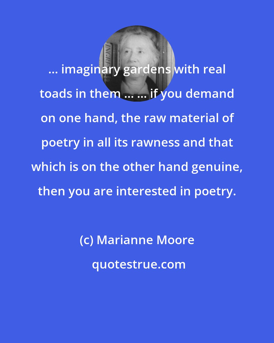 Marianne Moore: ... imaginary gardens with real toads in them ... ... if you demand on one hand, the raw material of poetry in all its rawness and that which is on the other hand genuine, then you are interested in poetry.