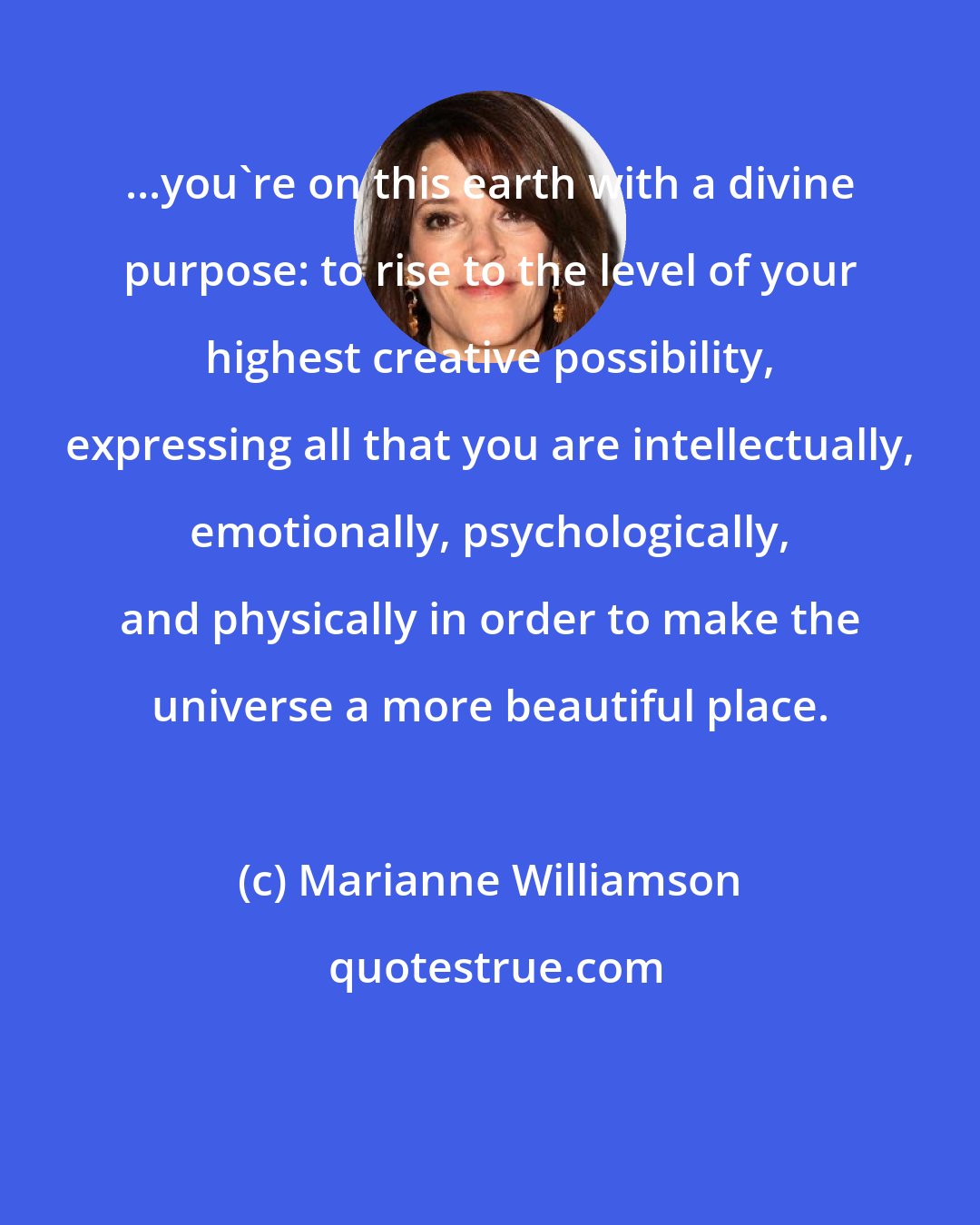 Marianne Williamson: ...you're on this earth with a divine purpose: to rise to the level of your highest creative possibility, expressing all that you are intellectually, emotionally, psychologically, and physically in order to make the universe a more beautiful place.