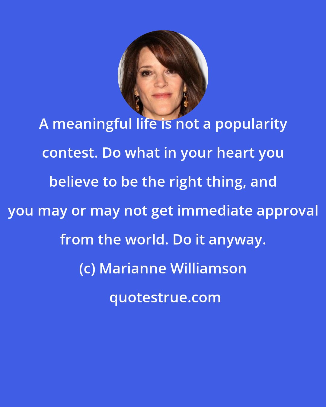Marianne Williamson: A meaningful life is not a popularity contest. Do what in your heart you believe to be the right thing, and you may or may not get immediate approval from the world. Do it anyway.