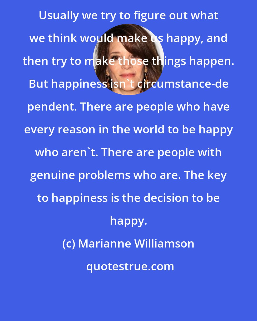 Marianne Williamson: Usually we try to figure out what we think would make us happy, and then try to make those things happen. But happiness isn't circumstance-de pendent. There are people who have every reason in the world to be happy who aren't. There are people with genuine problems who are. The key to happiness is the decision to be happy.
