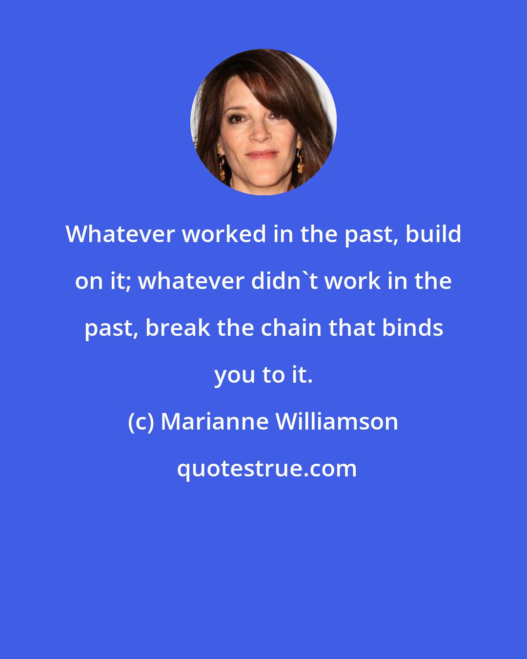 Marianne Williamson: Whatever worked in the past, build on it; whatever didn't work in the past, break the chain that binds you to it.