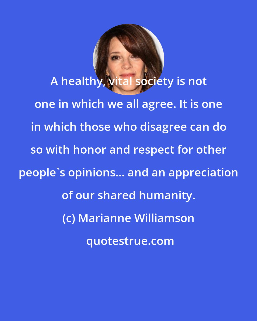Marianne Williamson: A healthy, vital society is not one in which we all agree. It is one in which those who disagree can do so with honor and respect for other people's opinions... and an appreciation of our shared humanity.