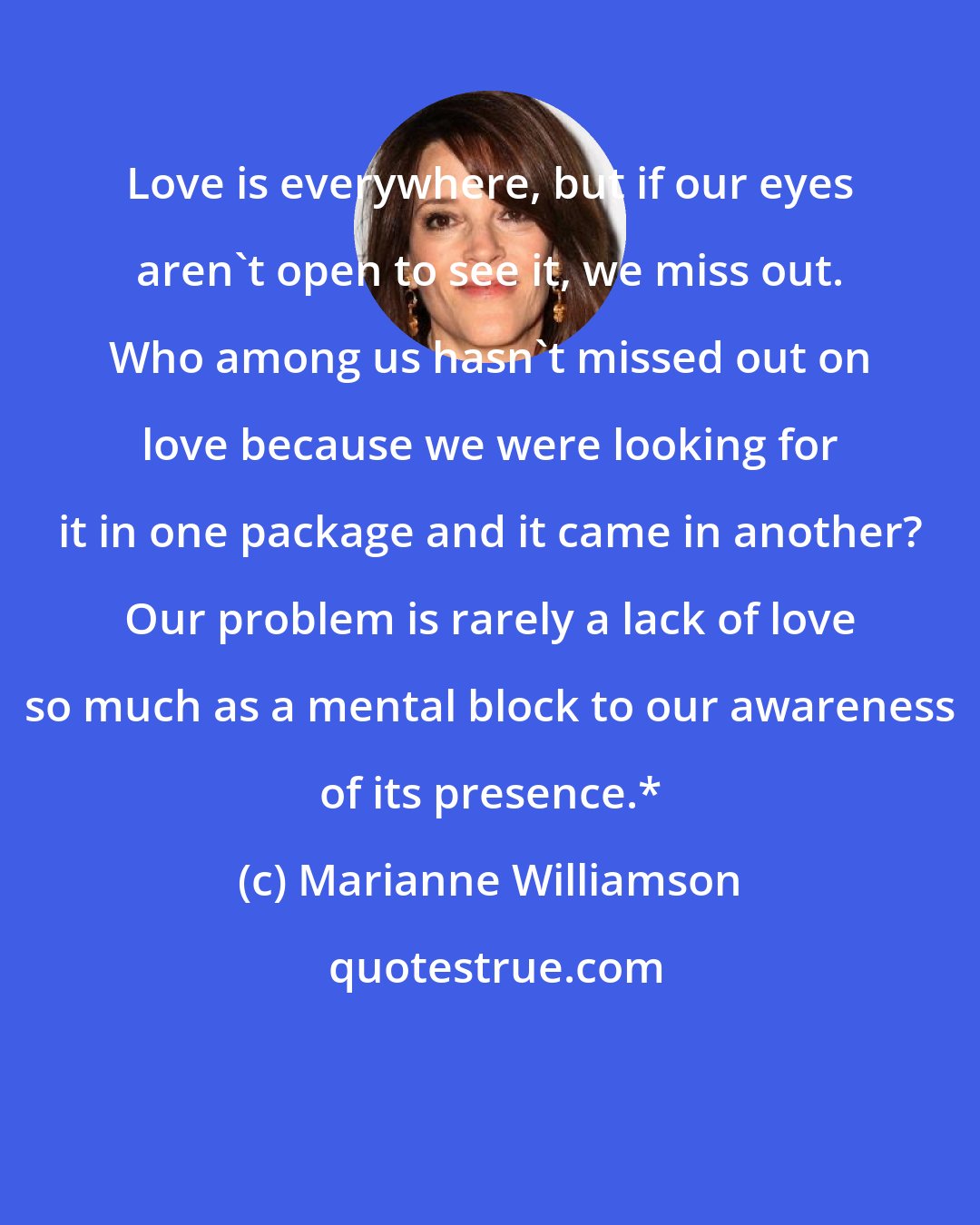 Marianne Williamson: Love is everywhere, but if our eyes aren't open to see it, we miss out. Who among us hasn't missed out on love because we were looking for it in one package and it came in another? Our problem is rarely a lack of love so much as a mental block to our awareness of its presence.*