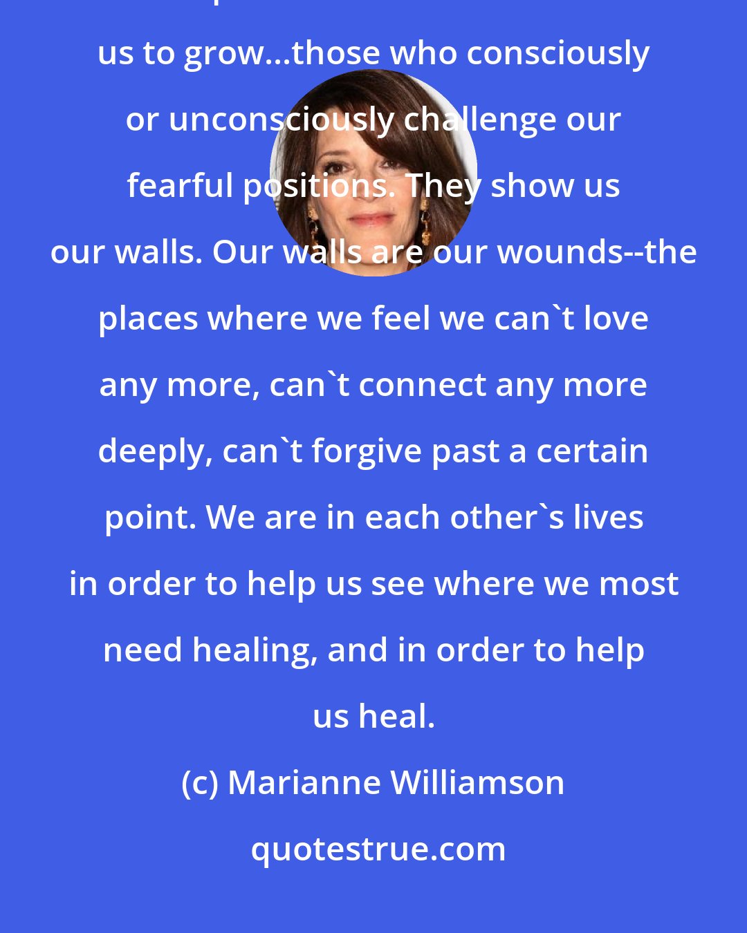 Marianne Williamson: Someone with whom we have a lifetime's worth of lessons to learn is someone whose presence in our lives forces us to grow...those who consciously or unconsciously challenge our fearful positions. They show us our walls. Our walls are our wounds--the places where we feel we can't love any more, can't connect any more deeply, can't forgive past a certain point. We are in each other's lives in order to help us see where we most need healing, and in order to help us heal.