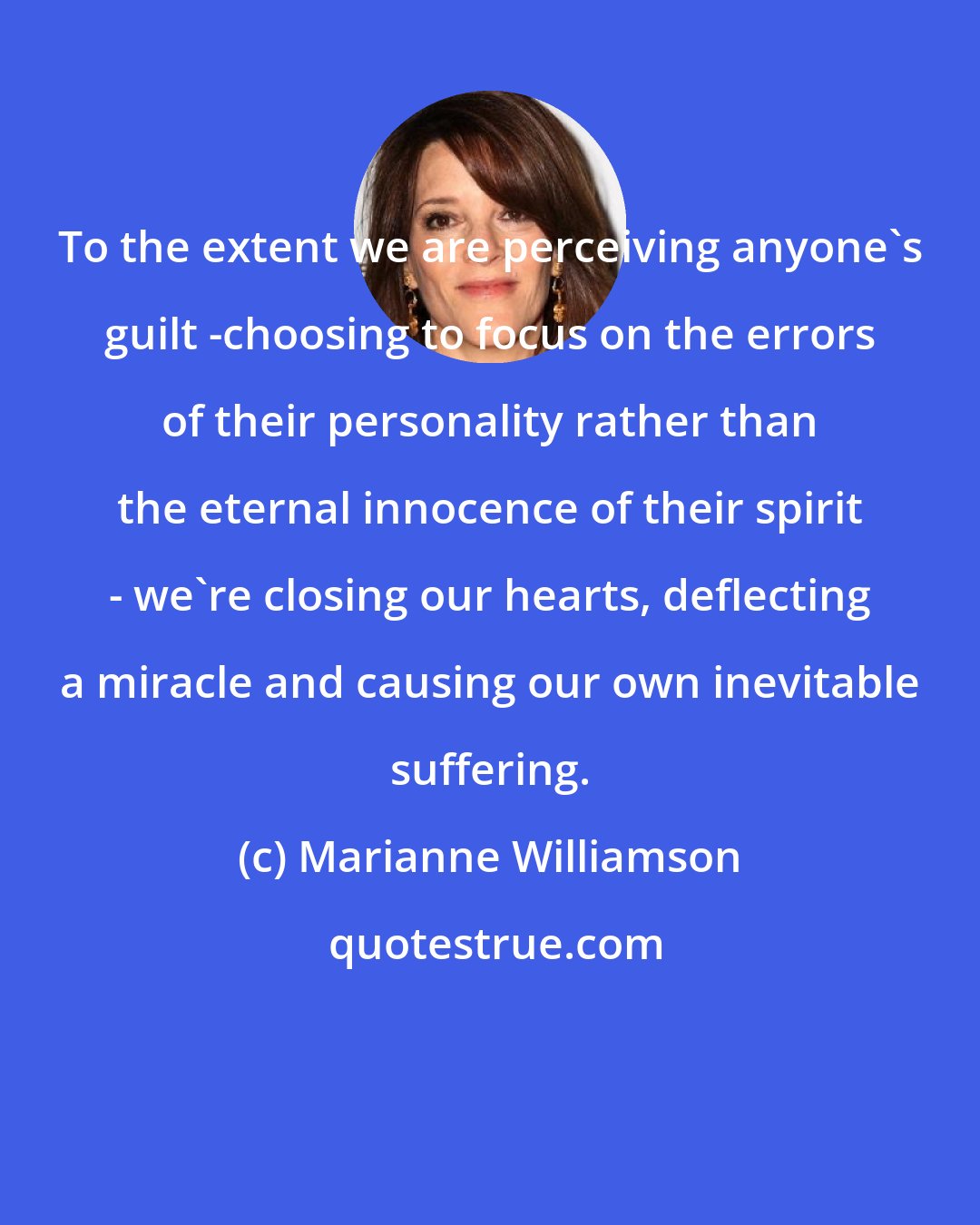 Marianne Williamson: To the extent we are perceiving anyone's guilt -choosing to focus on the errors of their personality rather than the eternal innocence of their spirit - we're closing our hearts, deflecting a miracle and causing our own inevitable suffering.