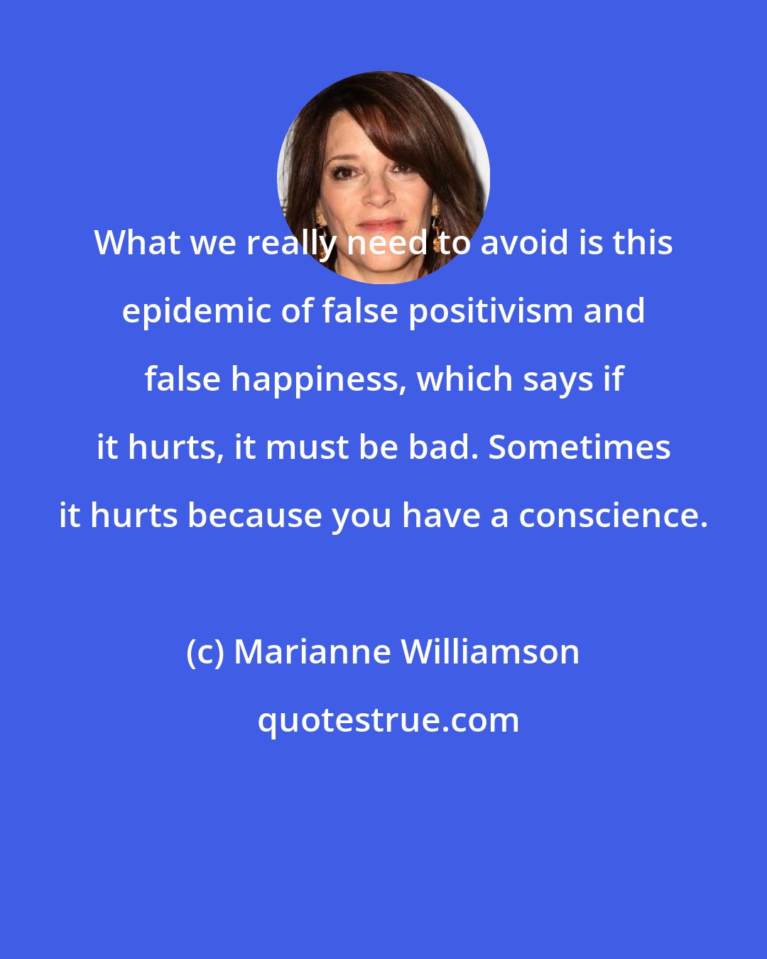 Marianne Williamson: What we really need to avoid is this epidemic of false positivism and false happiness, which says if it hurts, it must be bad. Sometimes it hurts because you have a conscience.