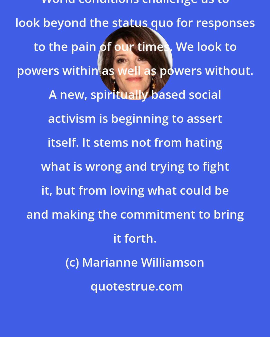 Marianne Williamson: World conditions challenge us to look beyond the status quo for responses to the pain of our times. We look to powers within as well as powers without. A new, spiritually based social activism is beginning to assert itself. It stems not from hating what is wrong and trying to fight it, but from loving what could be and making the commitment to bring it forth.
