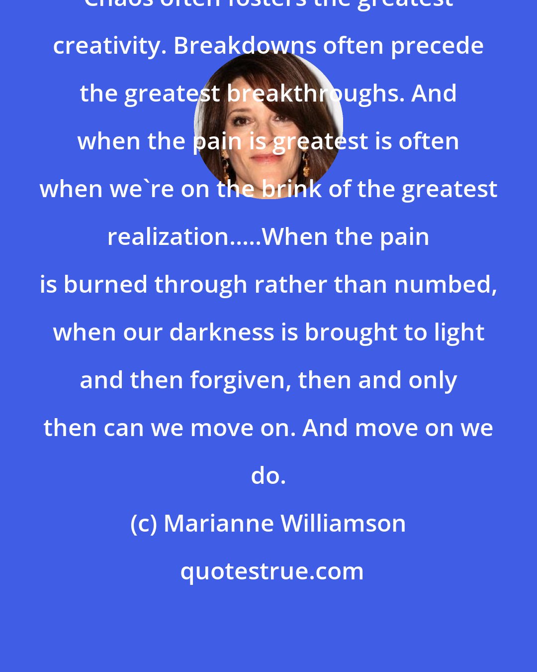 Marianne Williamson: Chaos often fosters the greatest creativity. Breakdowns often precede the greatest breakthroughs. And when the pain is greatest is often when we're on the brink of the greatest realization.....When the pain is burned through rather than numbed, when our darkness is brought to light and then forgiven, then and only then can we move on. And move on we do.