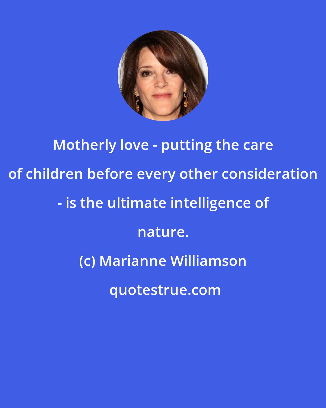 Marianne Williamson: Motherly love - putting the care of children before every other consideration - is the ultimate intelligence of nature.