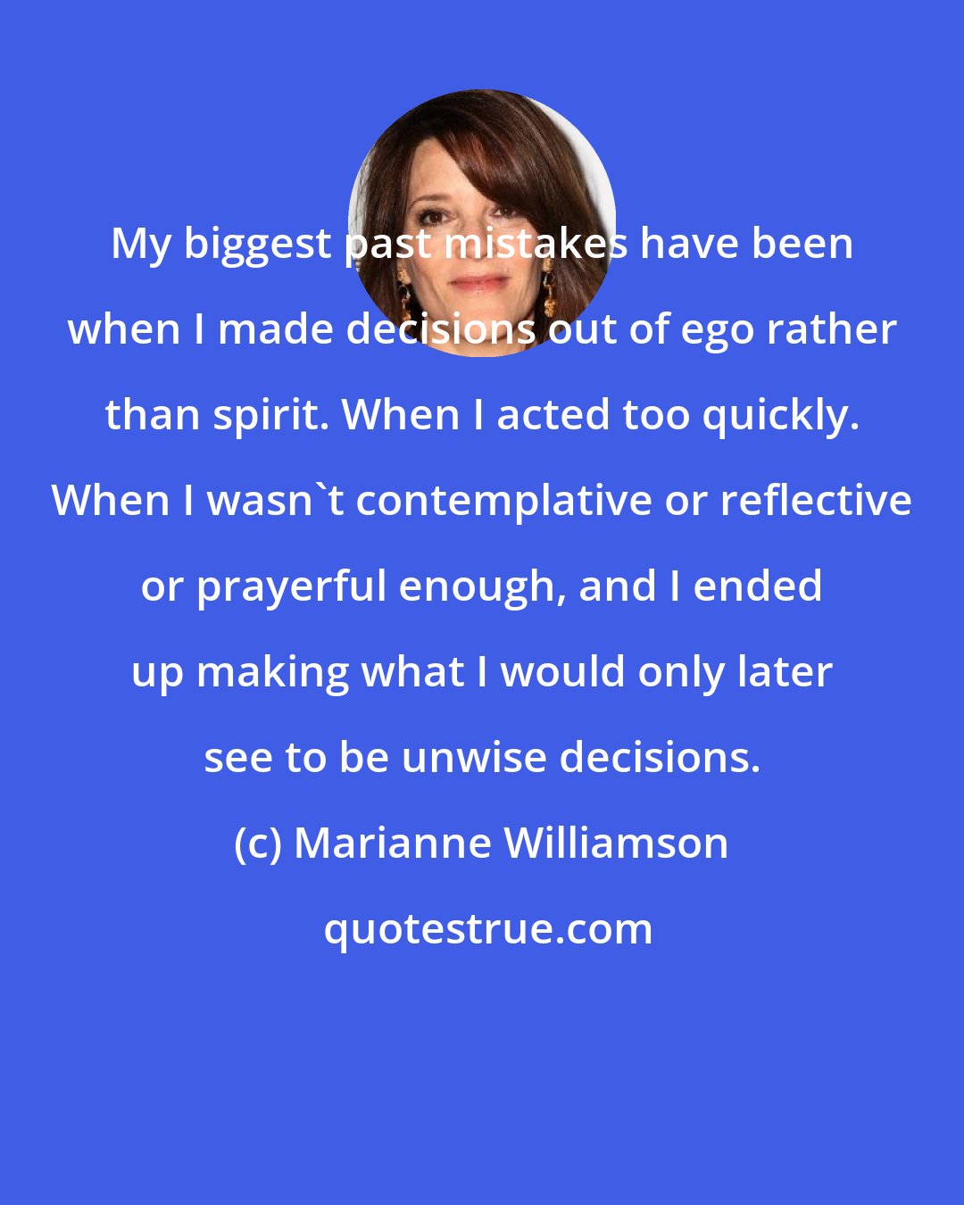 Marianne Williamson: My biggest past mistakes have been when I made decisions out of ego rather than spirit. When I acted too quickly. When I wasn't contemplative or reflective or prayerful enough, and I ended up making what I would only later see to be unwise decisions.