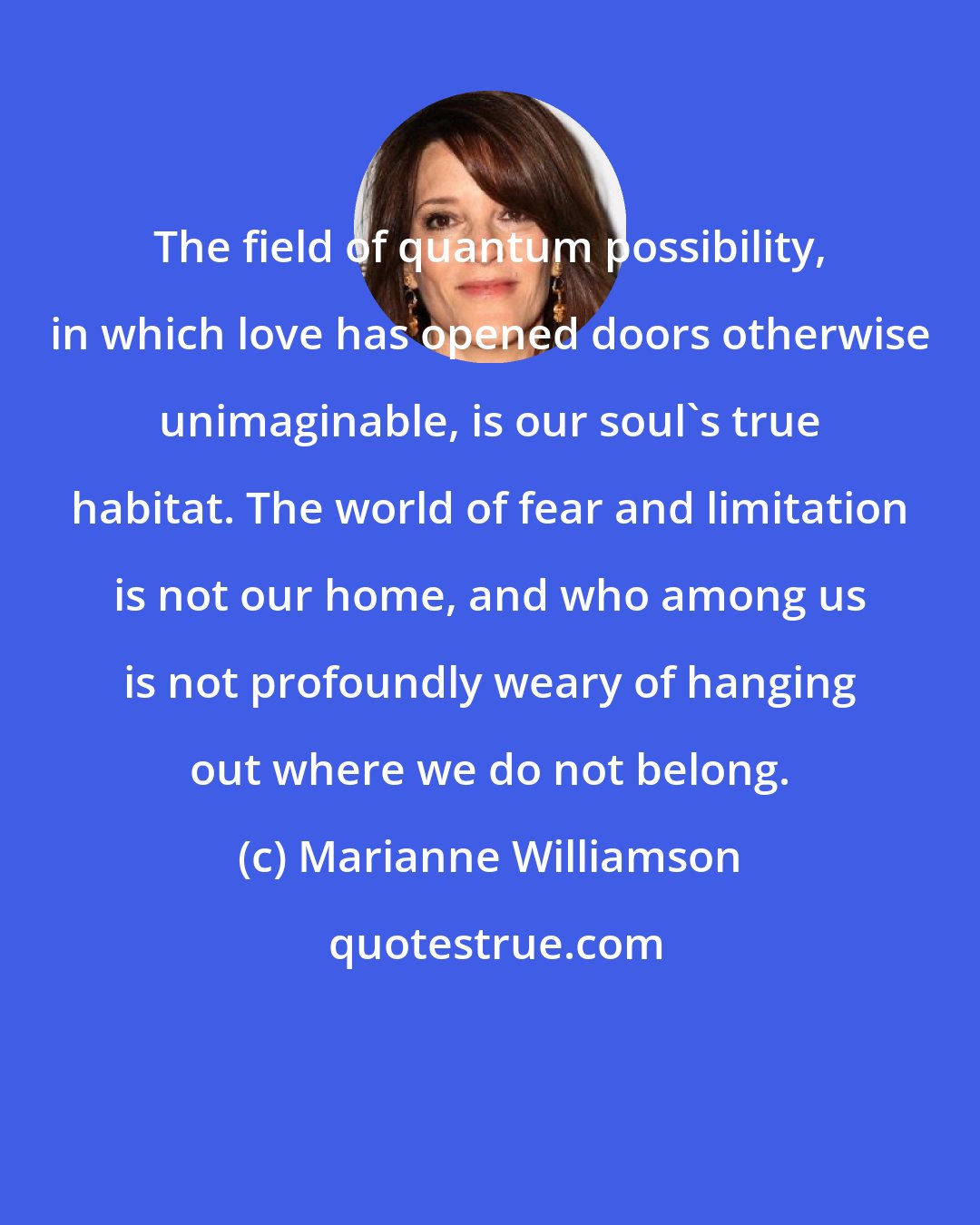 Marianne Williamson: The field of quantum possibility, in which love has opened doors otherwise unimaginable, is our soul's true habitat. The world of fear and limitation is not our home, and who among us is not profoundly weary of hanging out where we do not belong.