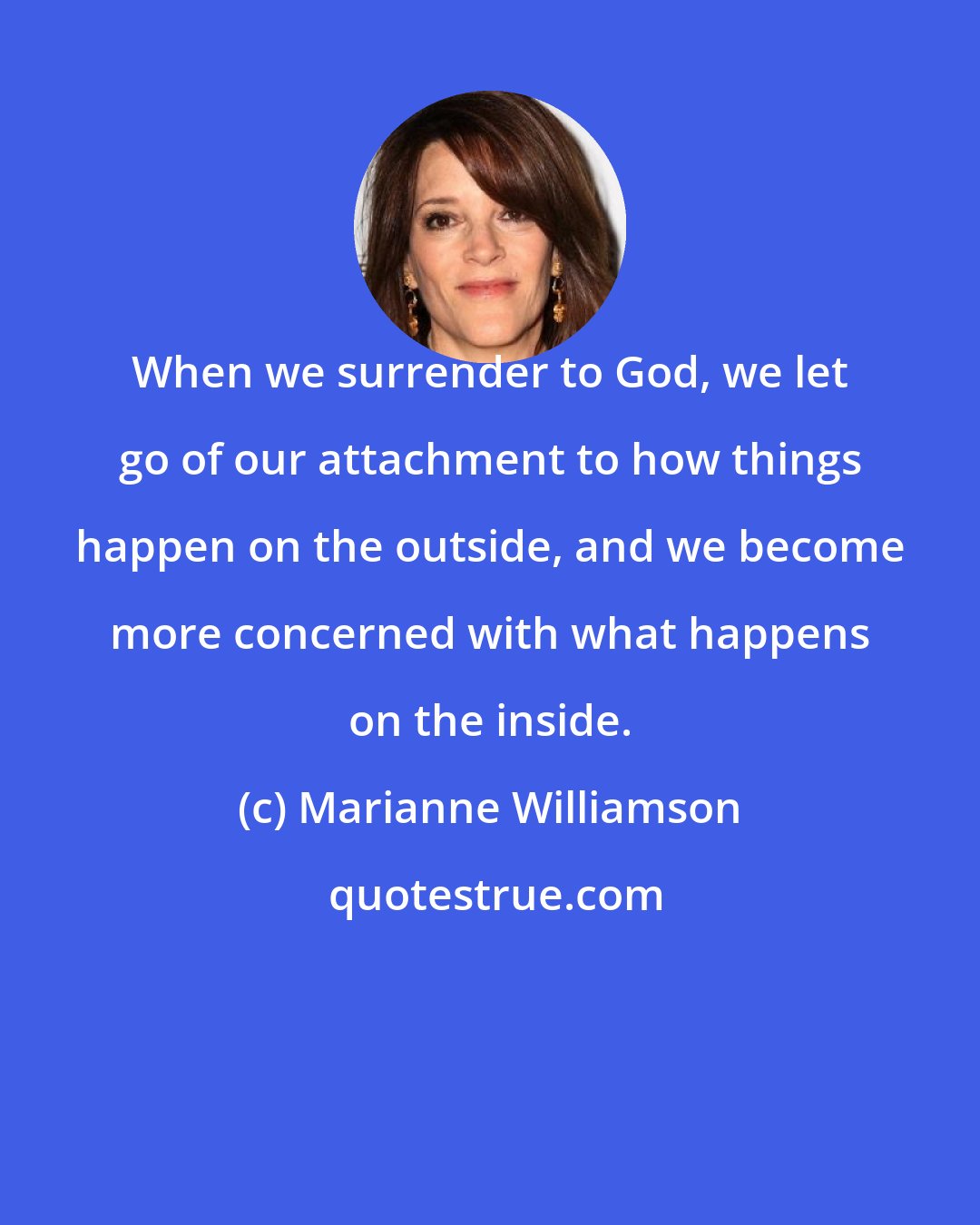 Marianne Williamson: When we surrender to God, we let go of our attachment to how things happen on the outside, and we become more concerned with what happens on the inside.