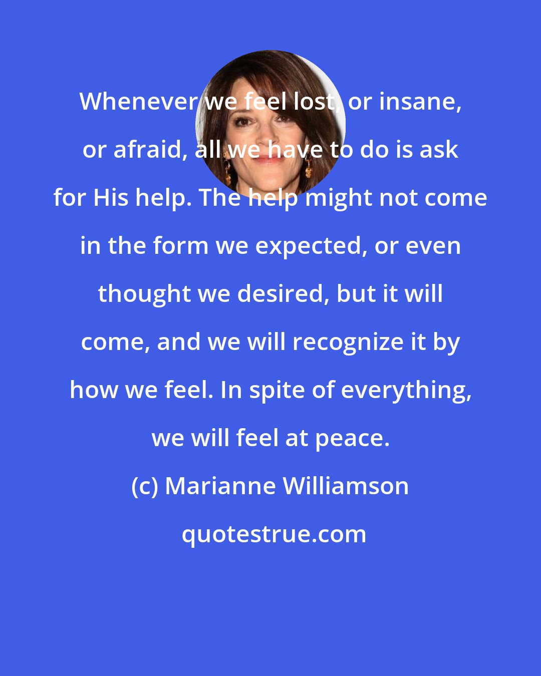 Marianne Williamson: Whenever we feel lost, or insane, or afraid, all we have to do is ask for His help. The help might not come in the form we expected, or even thought we desired, but it will come, and we will recognize it by how we feel. In spite of everything, we will feel at peace.