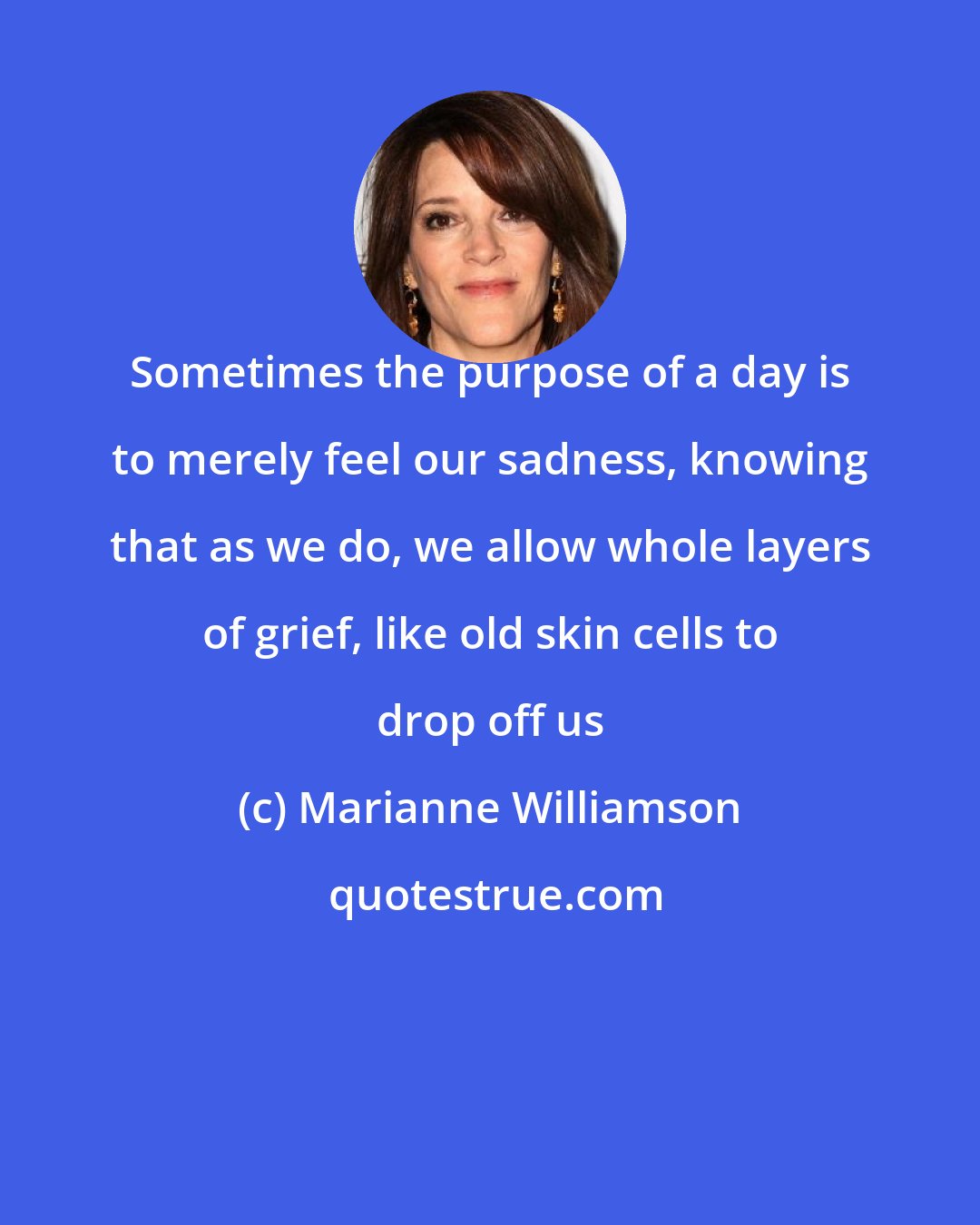 Marianne Williamson: Sometimes the purpose of a day is to merely feel our sadness, knowing that as we do, we allow whole layers of grief, like old skin cells to drop off us