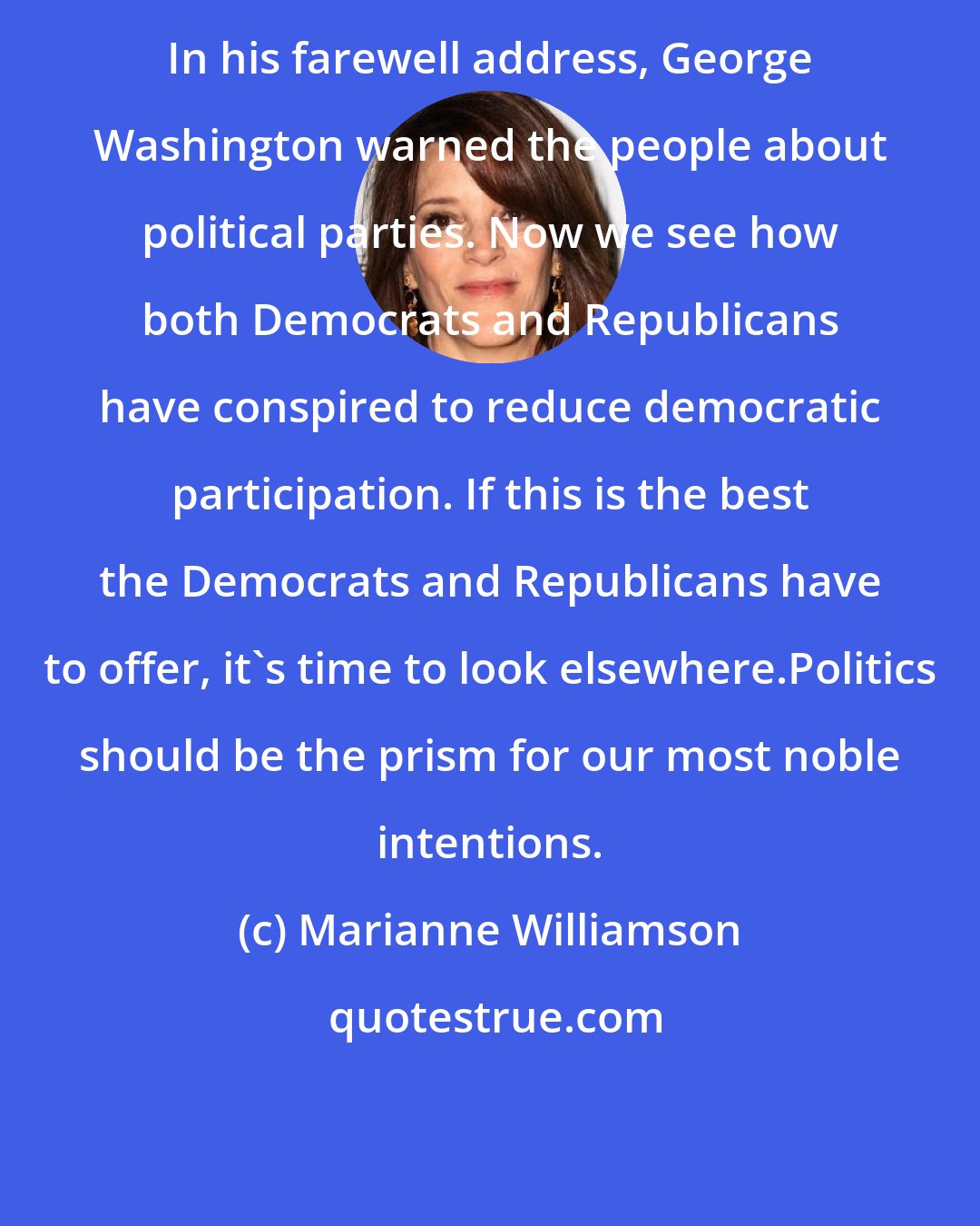 Marianne Williamson: In his farewell address, George Washington warned the people about political parties. Now we see how both Democrats and Republicans have conspired to reduce democratic participation. If this is the best the Democrats and Republicans have to offer, it's time to look elsewhere.Politics should be the prism for our most noble intentions.