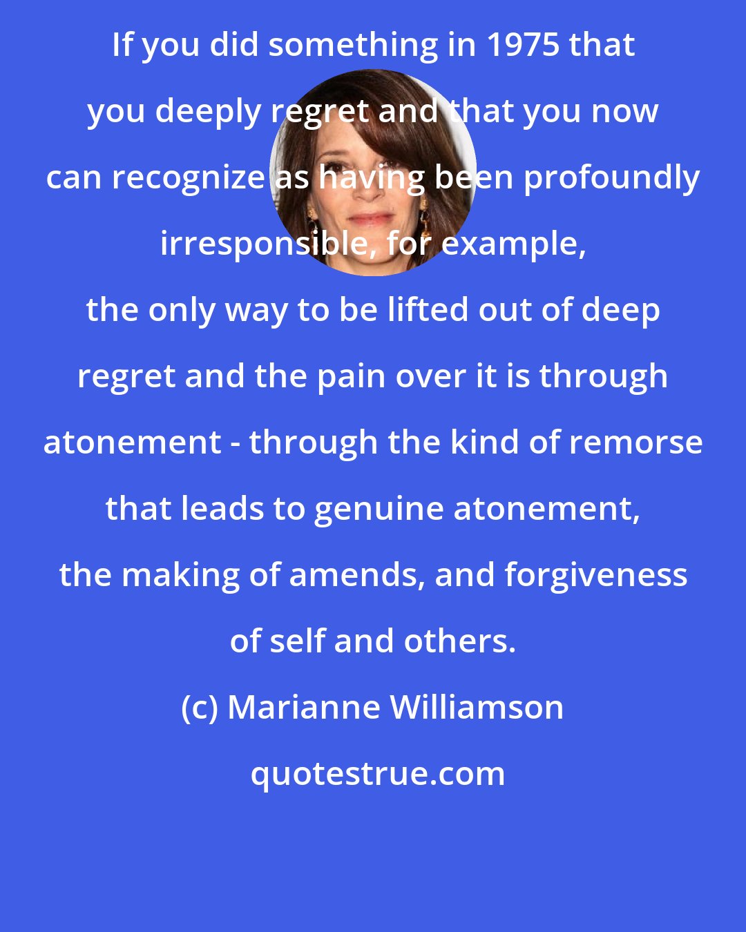 Marianne Williamson: If you did something in 1975 that you deeply regret and that you now can recognize as having been profoundly irresponsible, for example, the only way to be lifted out of deep regret and the pain over it is through atonement - through the kind of remorse that leads to genuine atonement, the making of amends, and forgiveness of self and others.