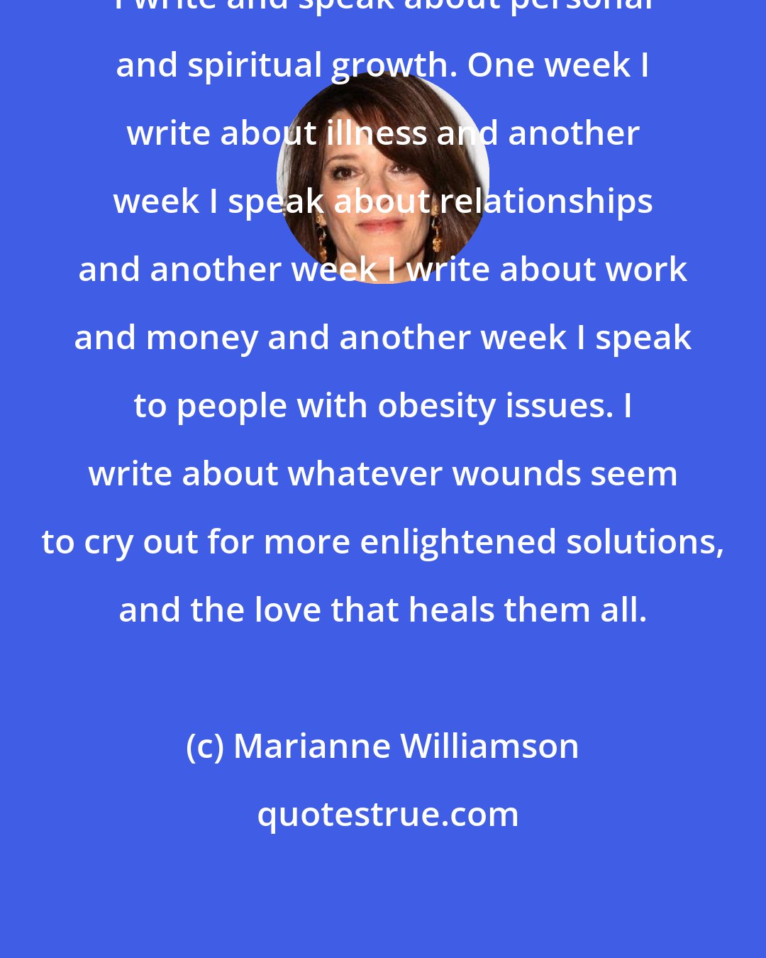 Marianne Williamson: I write and speak about personal and spiritual growth. One week I write about illness and another week I speak about relationships and another week I write about work and money and another week I speak to people with obesity issues. I write about whatever wounds seem to cry out for more enlightened solutions, and the love that heals them all.