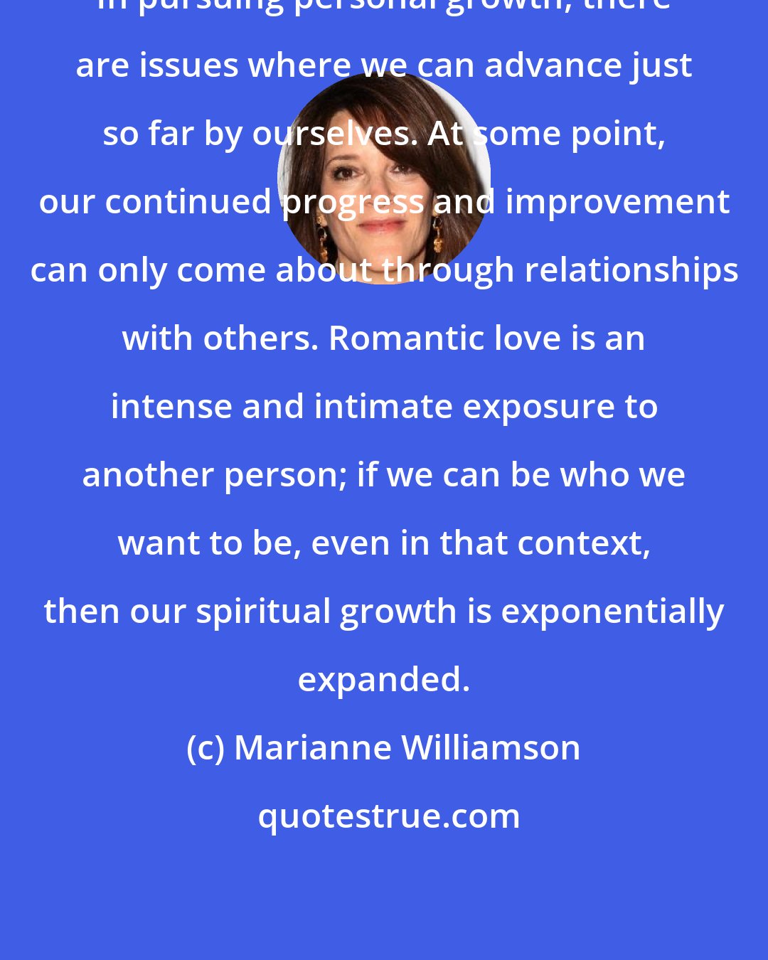 Marianne Williamson: In pursuing personal growth, there are issues where we can advance just so far by ourselves. At some point, our continued progress and improvement can only come about through relationships with others. Romantic love is an intense and intimate exposure to another person; if we can be who we want to be, even in that context, then our spiritual growth is exponentially expanded.