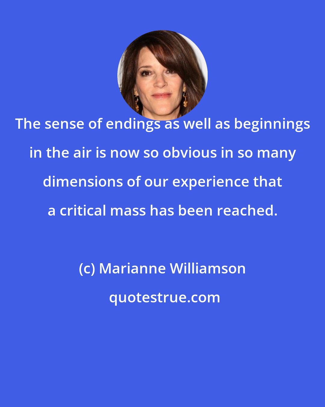 Marianne Williamson: The sense of endings as well as beginnings in the air is now so obvious in so many dimensions of our experience that a critical mass has been reached.