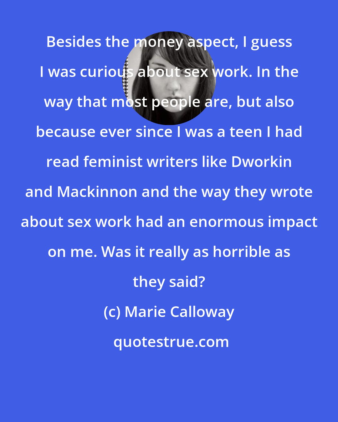 Marie Calloway: Besides the money aspect, I guess I was curious about sex work. In the way that most people are, but also because ever since I was a teen I had read feminist writers like Dworkin and Mackinnon and the way they wrote about sex work had an enormous impact on me. Was it really as horrible as they said?