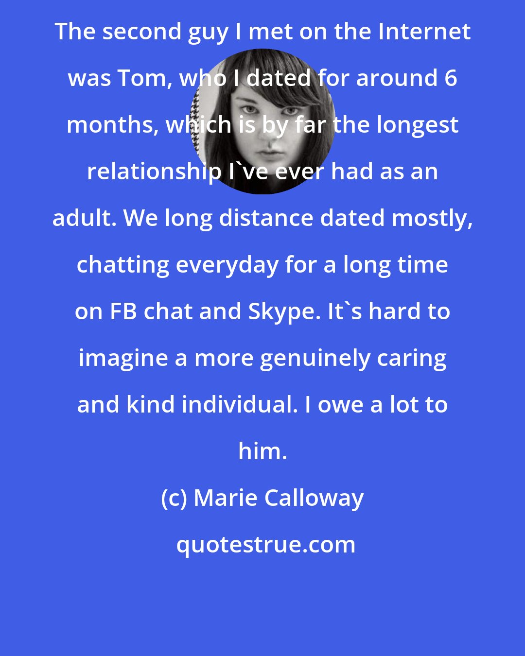 Marie Calloway: The second guy I met on the Internet was Tom, who I dated for around 6 months, which is by far the longest relationship I've ever had as an adult. We long distance dated mostly, chatting everyday for a long time on FB chat and Skype. It's hard to imagine a more genuinely caring and kind individual. I owe a lot to him.