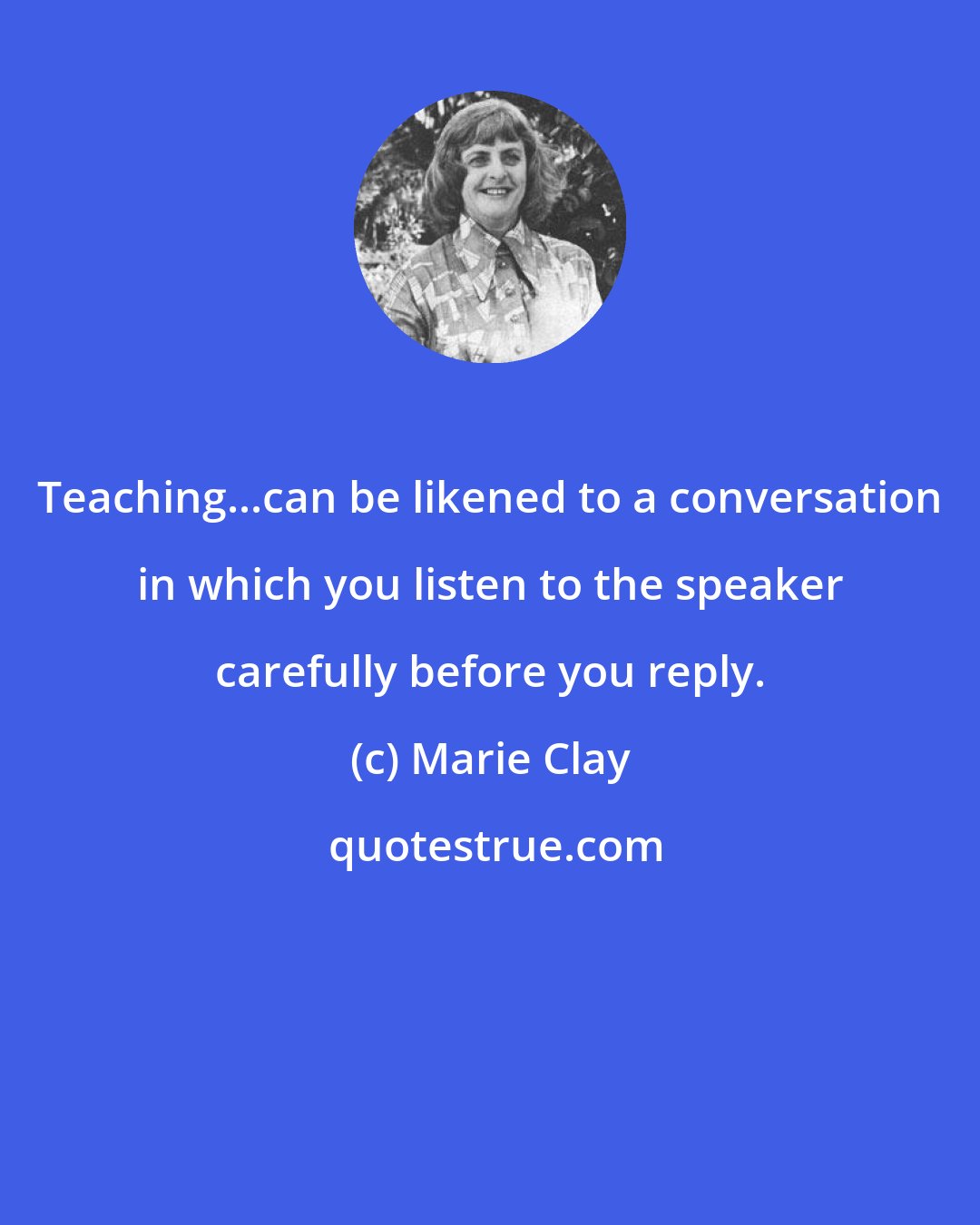 Marie Clay: Teaching...can be likened to a conversation in which you listen to the speaker carefully before you reply.