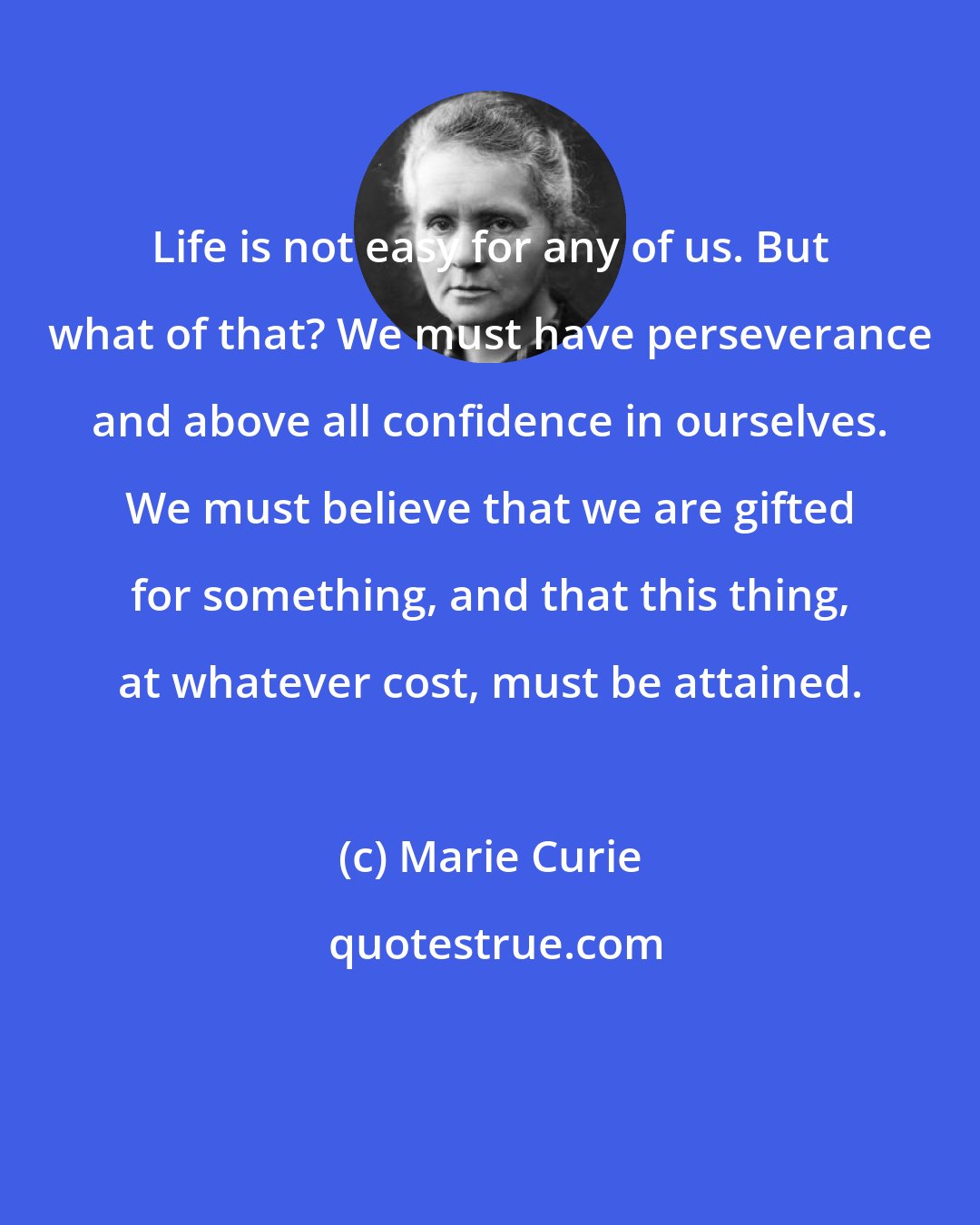 Marie Curie: Life is not easy for any of us. But what of that? We must have perseverance and above all confidence in ourselves. We must believe that we are gifted for something, and that this thing, at whatever cost, must be attained.