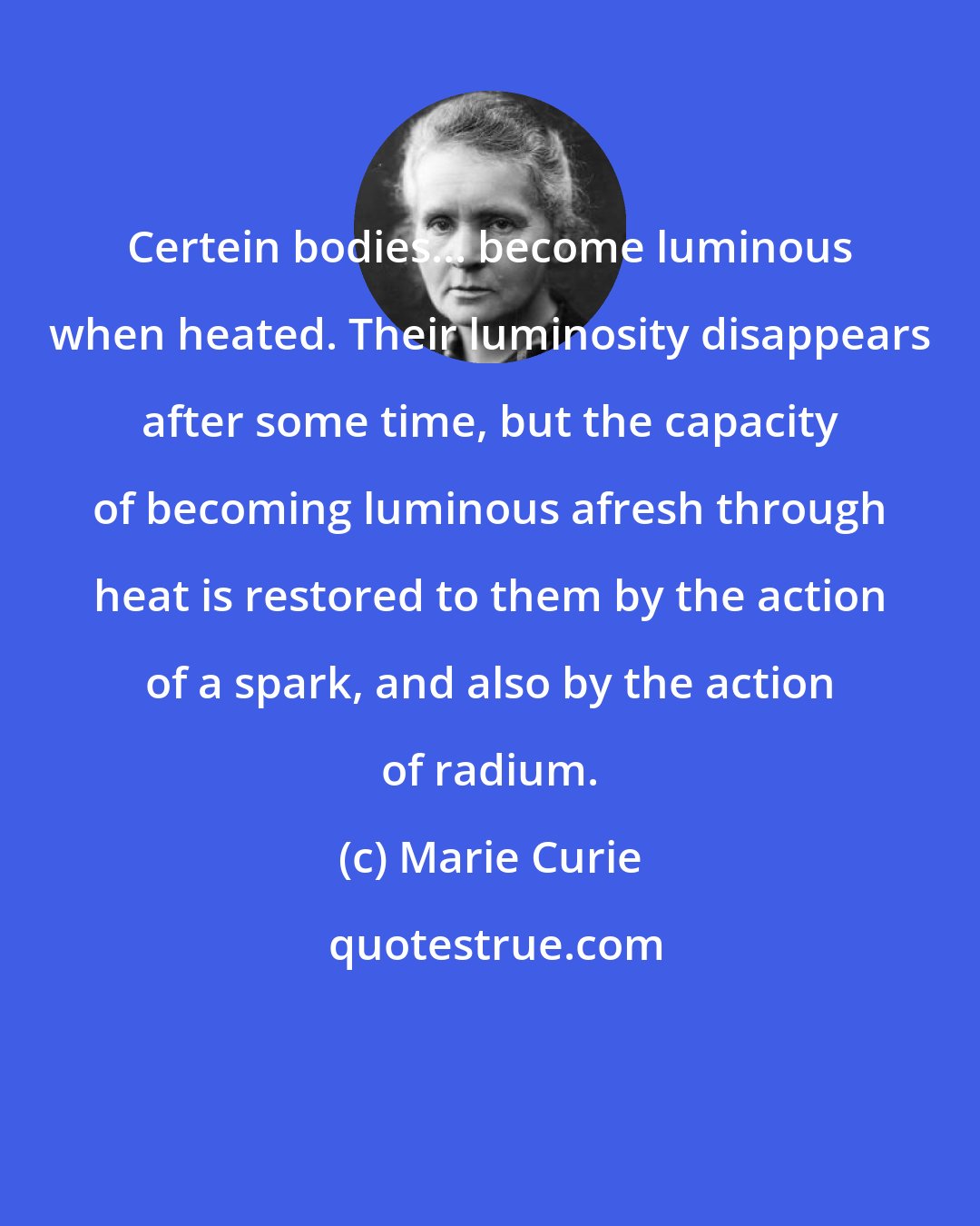 Marie Curie: Certein bodies... become luminous when heated. Their luminosity disappears after some time, but the capacity of becoming luminous afresh through heat is restored to them by the action of a spark, and also by the action of radium.