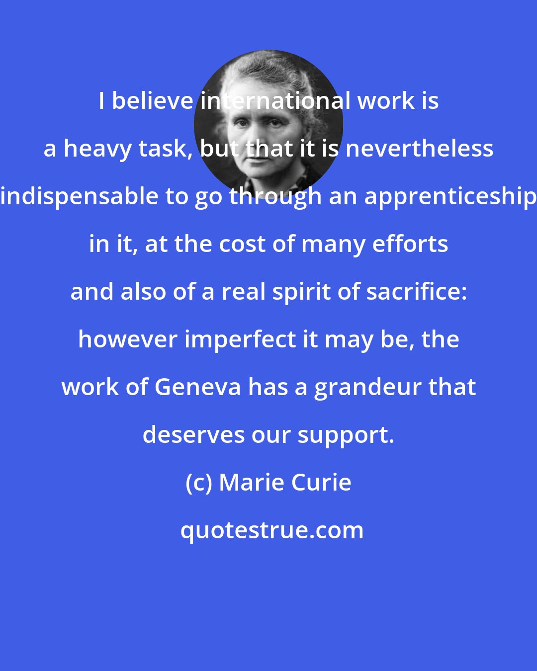 Marie Curie: I believe international work is a heavy task, but that it is nevertheless indispensable to go through an apprenticeship in it, at the cost of many efforts and also of a real spirit of sacrifice: however imperfect it may be, the work of Geneva has a grandeur that deserves our support.