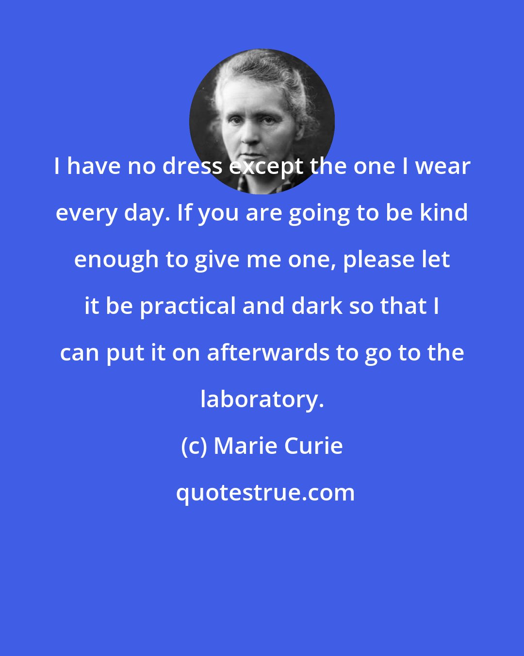 Marie Curie: I have no dress except the one I wear every day. If you are going to be kind enough to give me one, please let it be practical and dark so that I can put it on afterwards to go to the laboratory.