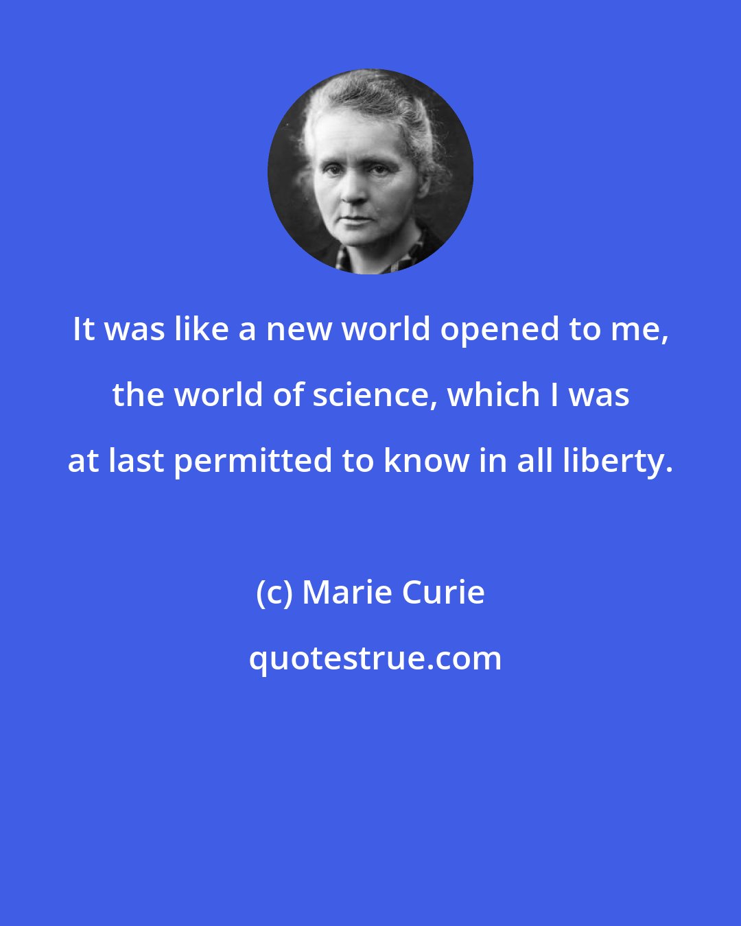 Marie Curie: It was like a new world opened to me, the world of science, which I was at last permitted to know in all liberty.