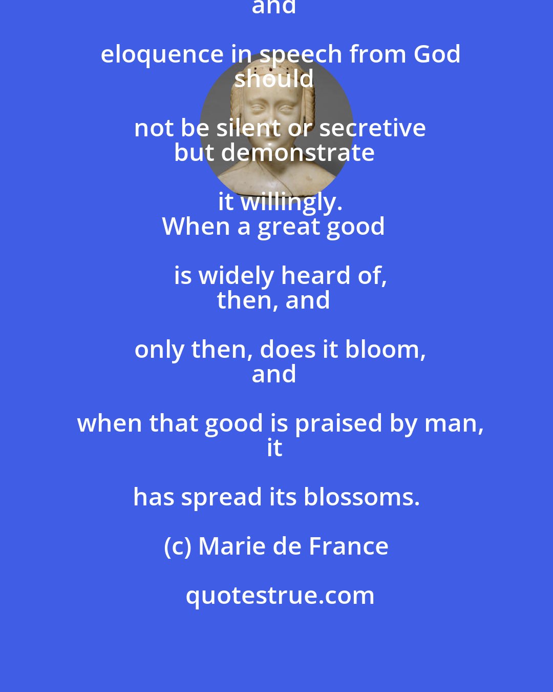 Marie de France: Whoever has received knowledge
and eloquence in speech from God
should not be silent or secretive
but demonstrate it willingly.
When a great good is widely heard of,
then, and only then, does it bloom,
and when that good is praised by man,
it has spread its blossoms.