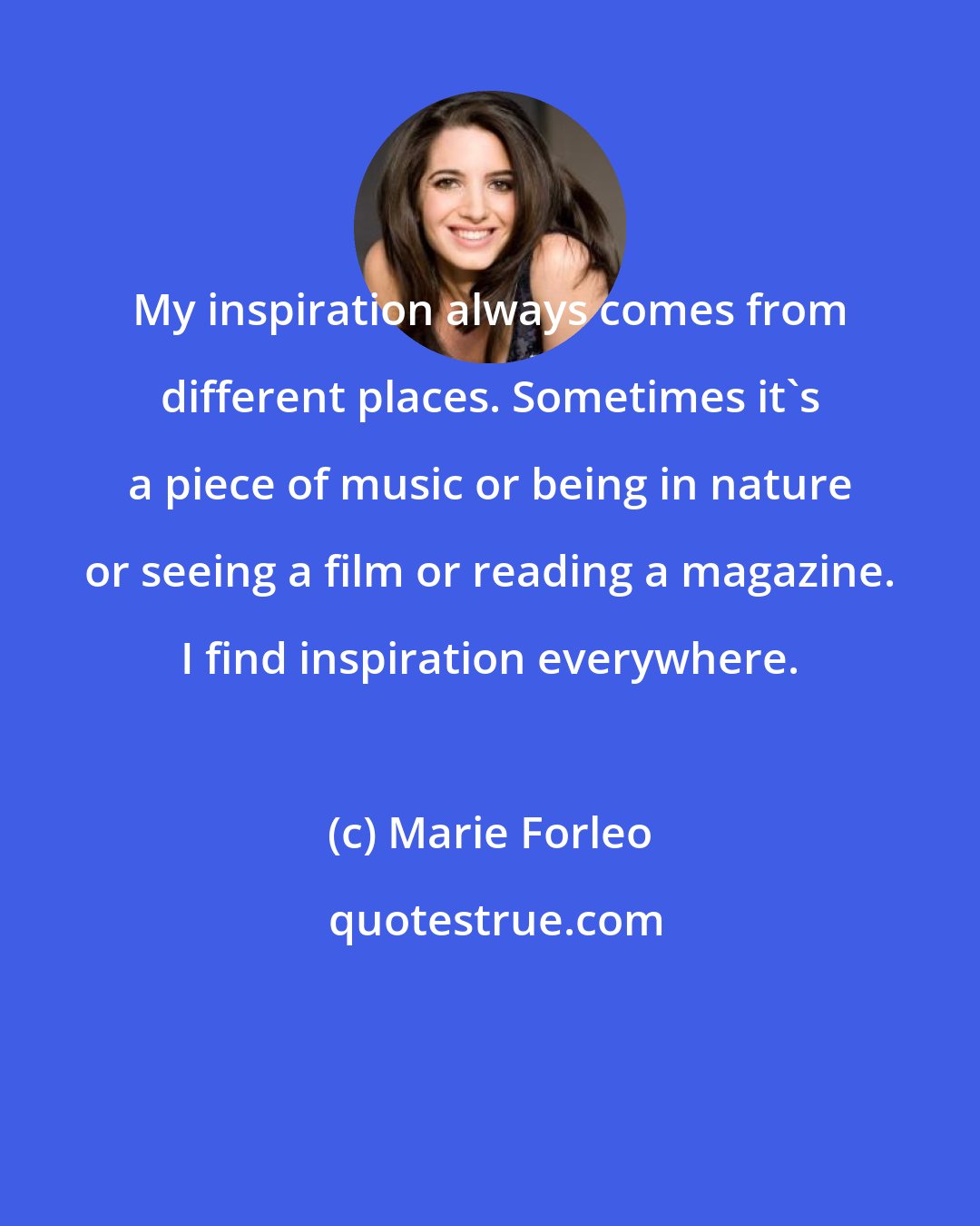 Marie Forleo: My inspiration always comes from different places. Sometimes it's a piece of music or being in nature or seeing a film or reading a magazine. I find inspiration everywhere.