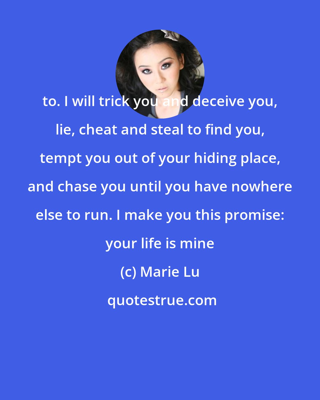 Marie Lu: to. I will trick you and deceive you, lie, cheat and steal to find you, tempt you out of your hiding place, and chase you until you have nowhere else to run. I make you this promise: your life is mine
