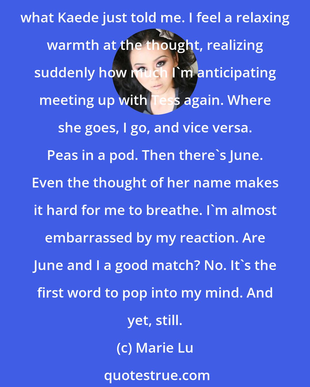 Marie Lu: [...] Tess and I are a good match. She understands intimately where I came from. She can cheer me up on my darkest days. It's as if she came perfectly happy home instead of what Kaede just told me. I feel a relaxing warmth at the thought, realizing suddenly how much I'm anticipating meeting up with Tess again. Where she goes, I go, and vice versa. Peas in a pod. Then there's June. Even the thought of her name makes it hard for me to breathe. I'm almost embarrassed by my reaction. Are June and I a good match? No. It's the first word to pop into my mind. And yet, still.