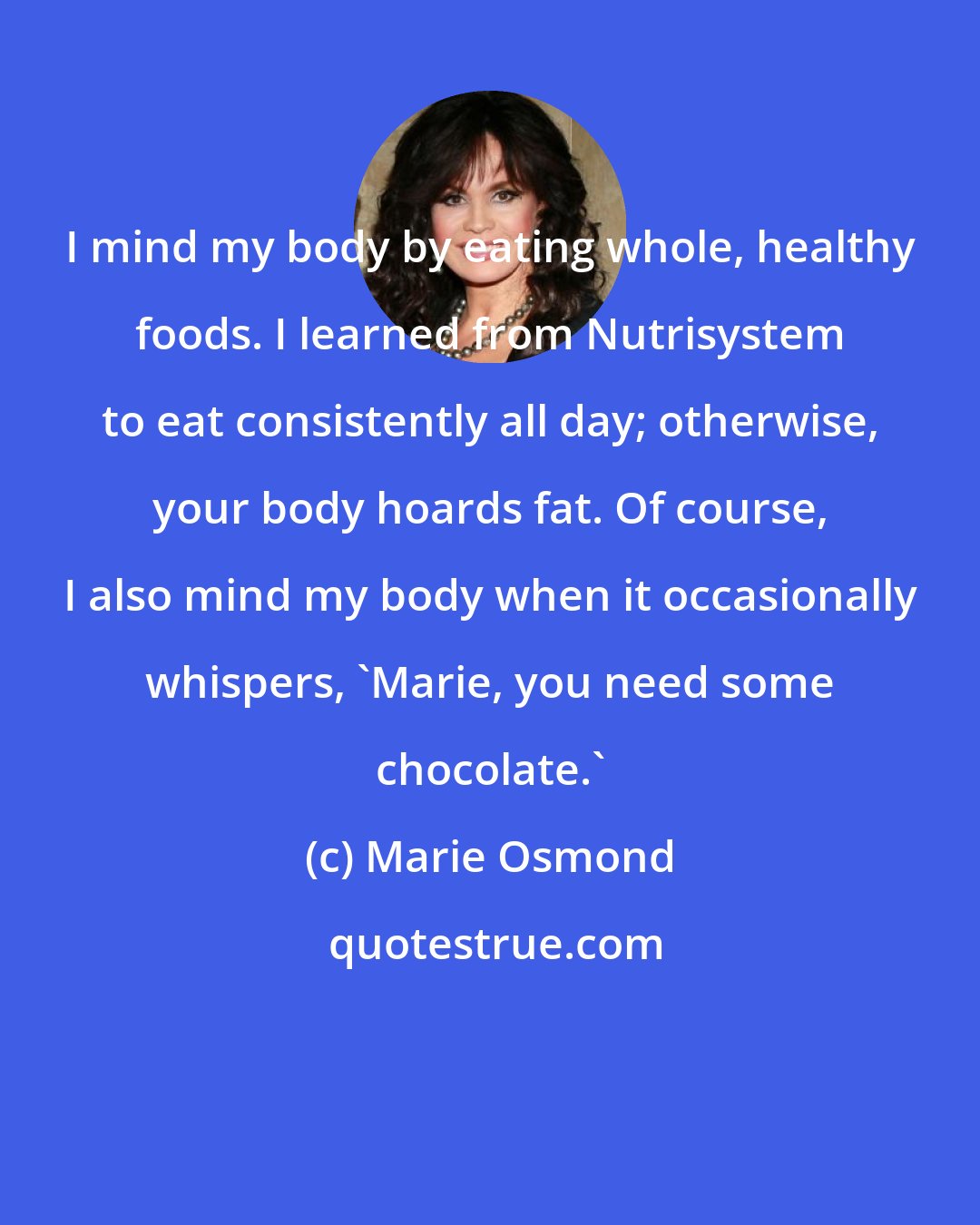 Marie Osmond: I mind my body by eating whole, healthy foods. I learned from Nutrisystem to eat consistently all day; otherwise, your body hoards fat. Of course, I also mind my body when it occasionally whispers, 'Marie, you need some chocolate.'