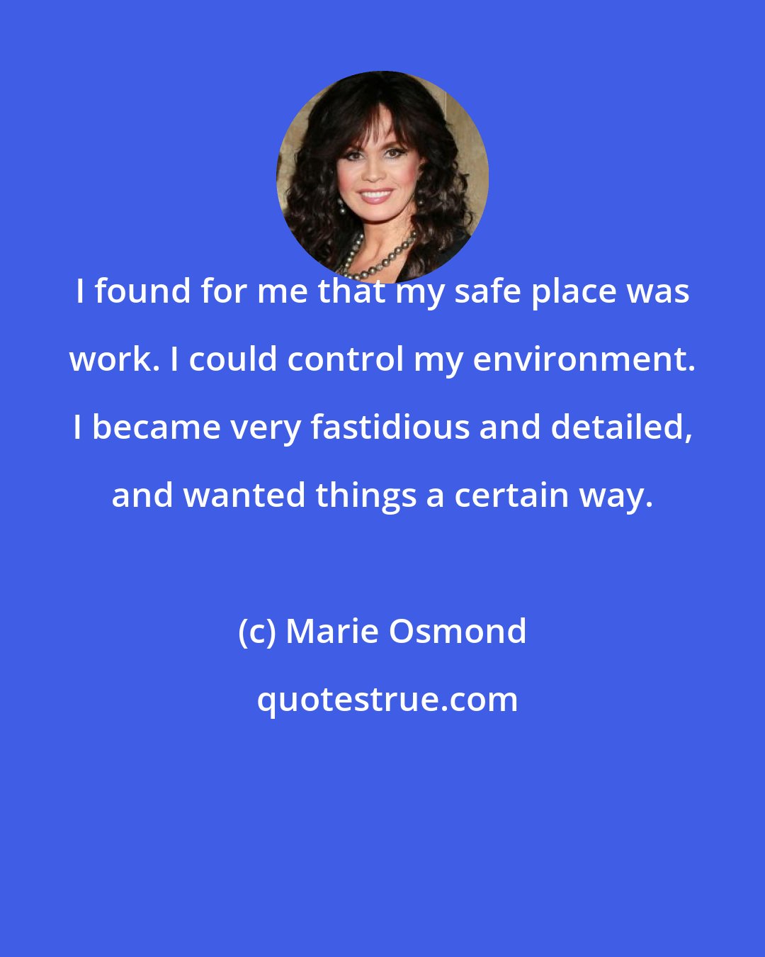 Marie Osmond: I found for me that my safe place was work. I could control my environment. I became very fastidious and detailed, and wanted things a certain way.