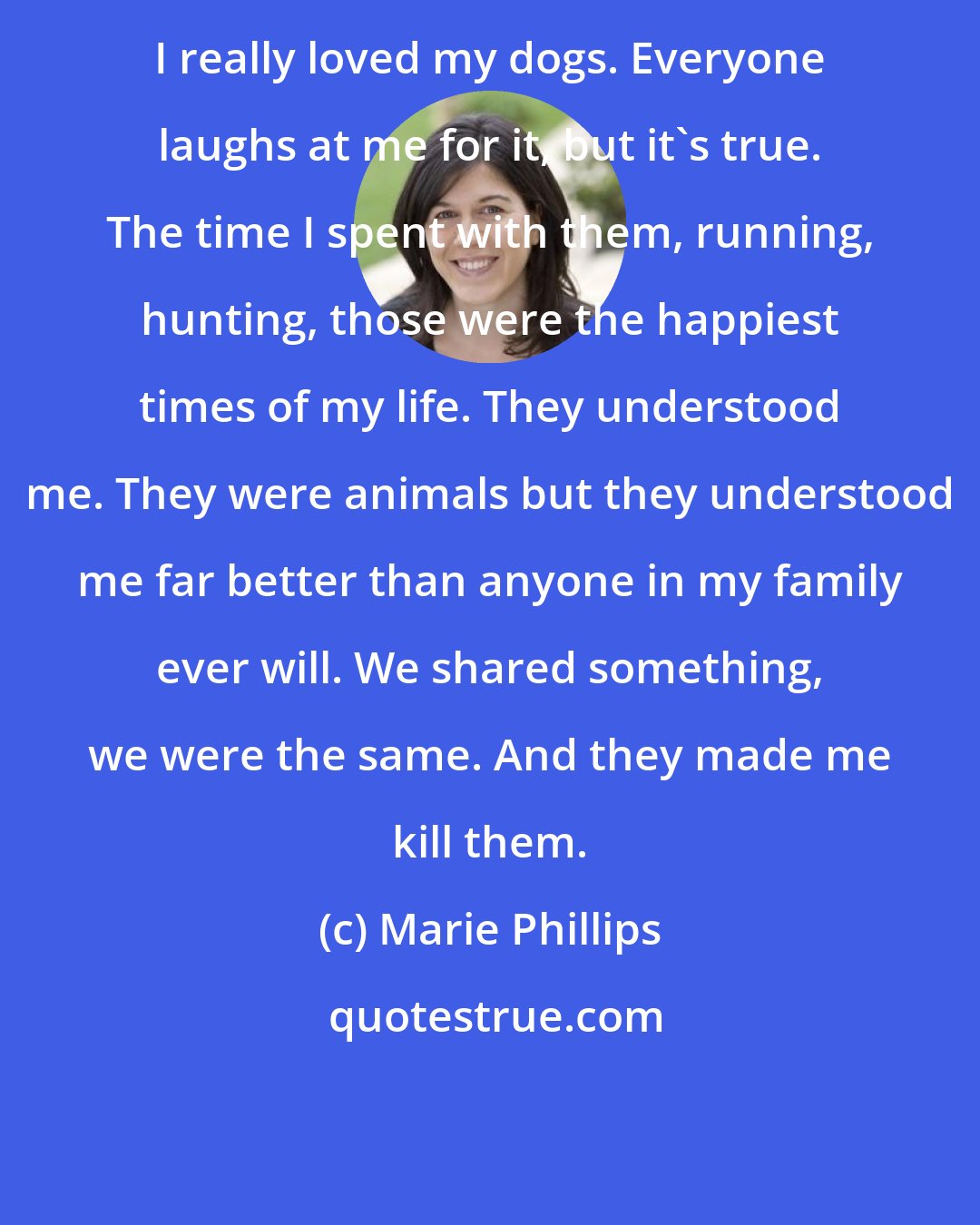 Marie Phillips: I really loved my dogs. Everyone laughs at me for it, but it's true. The time I spent with them, running, hunting, those were the happiest times of my life. They understood me. They were animals but they understood me far better than anyone in my family ever will. We shared something, we were the same. And they made me kill them.