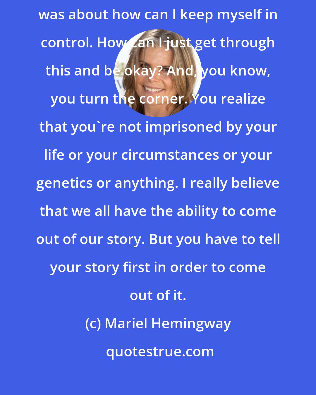 Mariel Hemingway: In old interviews I was still worried about being judged. I think my life was about how can I keep myself in control. How can I just get through this and be okay? And, you know, you turn the corner. You realize that you're not imprisoned by your life or your circumstances or your genetics or anything. I really believe that we all have the ability to come out of our story. But you have to tell your story first in order to come out of it.