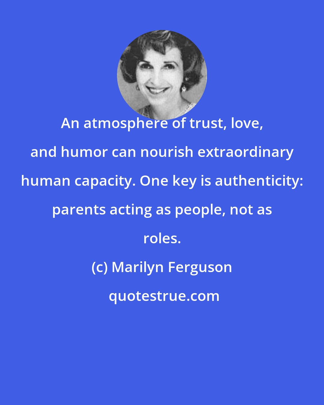 Marilyn Ferguson: An atmosphere of trust, love, and humor can nourish extraordinary human capacity. One key is authenticity: parents acting as people, not as roles.