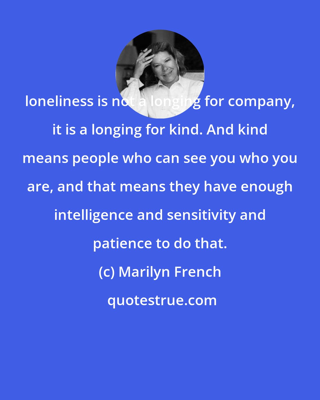 Marilyn French: loneliness is not a longing for company, it is a longing for kind. And kind means people who can see you who you are, and that means they have enough intelligence and sensitivity and patience to do that.