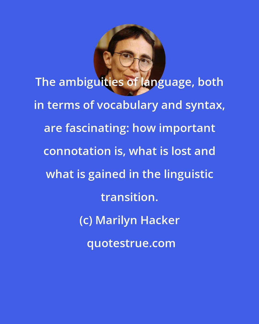 Marilyn Hacker: The ambiguities of language, both in terms of vocabulary and syntax, are fascinating: how important connotation is, what is lost and what is gained in the linguistic transition.